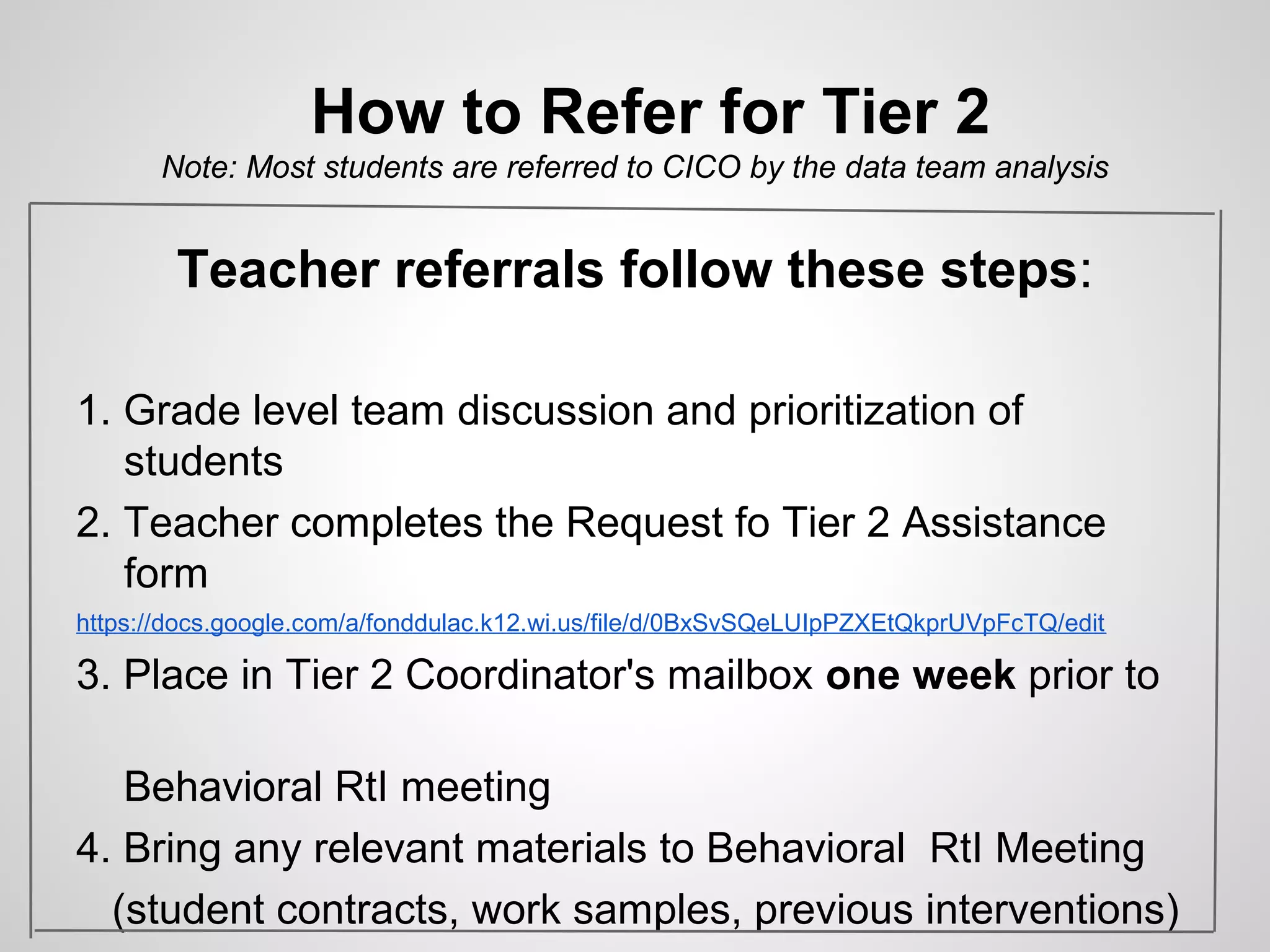 How to Refer for Tier 2
       Note: Most students are referred to CICO by the data team analysis


        Teacher referrals follow these steps:

1. Grade level team discussion and prioritization of
   students
2. Teacher completes the Request fo Tier 2 Assistance
   form
https://docs.google.com/a/fonddulac.k12.wi.us/file/d/0BxSvSQeLUIpPZXEtQkprUVpFcTQ/edit

3. Place in Tier 2 Coordinator's mailbox one week prior to

   Behavioral RtI meeting
4. Bring any relevant materials to Behavioral RtI Meeting
  (student contracts, work samples, previous interventions)
 
