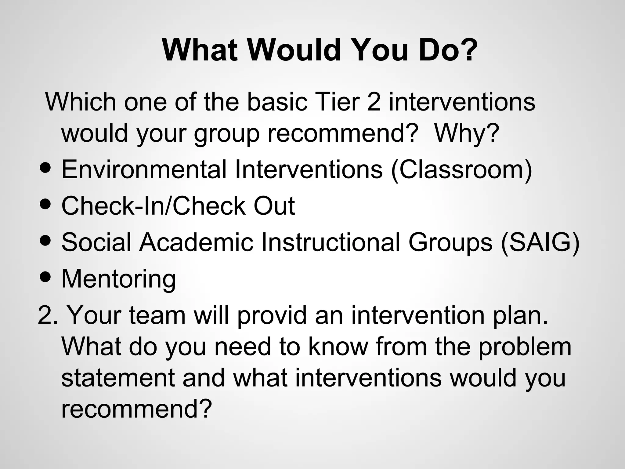 What Would You Do?
Which one of the basic Tier 2 interventions
  would your group recommend? Why?
• Environmental Interventions (Classroom)
• Check-In/Check Out
• Social Academic Instructional Groups (SAIG)
• Mentoring
2. Your team will provid an intervention plan.
  What do you need to know from the problem
  statement and what interventions would you
  recommend?
 