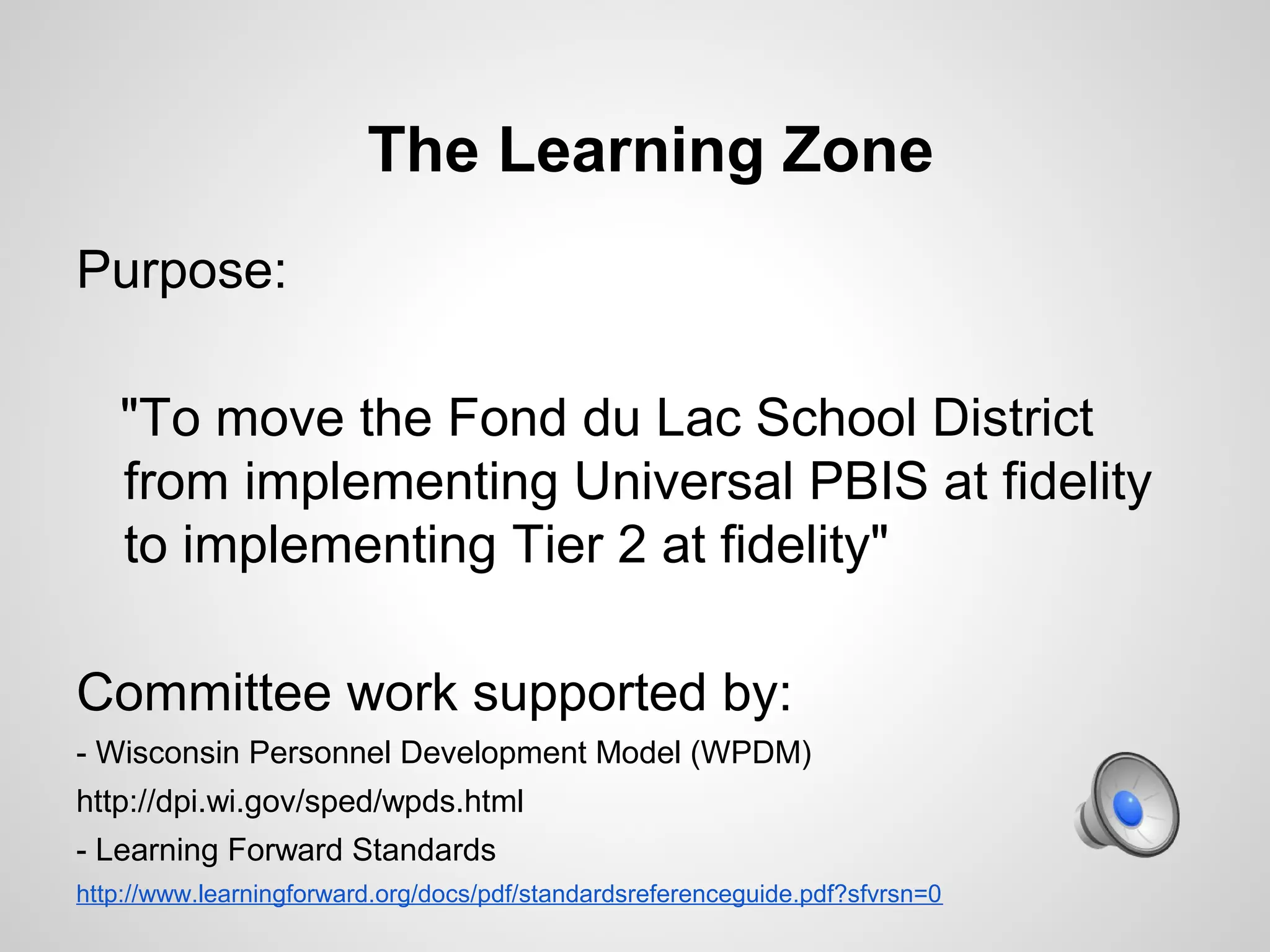 The Learning Zone
Purpose:

   "To move the Fond du Lac School District
   from implementing Universal PBIS at fidelity
   to implementing Tier 2 at fidelity"

Committee work supported by:
- Wisconsin Personnel Development Model (WPDM)
http://dpi.wi.gov/sped/wpds.html
- Learning Forward Standards
http://www.learningforward.org/docs/pdf/standardsreferenceguide.pdf?sfvrsn=0
 
