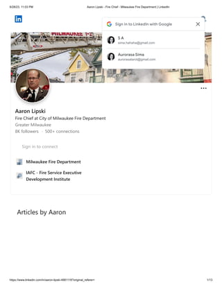 6/28/23, 11:03 PM Aaron Lipski - Fire Chief - Milwaukee Fire Department | LinkedIn
https://www.linkedin.com/in/aaron-lipski-4881118?original_referer= 1/13
Articles by Aaron
Aaron Lipski
Fire Chief at City of Milwaukee Fire Department
Greater Milwaukee
8K followers · 500+ connections
Sign in to connect
Milwaukee Fire Department
IAFC - Fire Service Executive
Development Institute
Sign in to LinkedIn with Google
S A
sima.hahaha@gmail.com
Aurorasa Sima
aurorasatarot@gmail.com
 