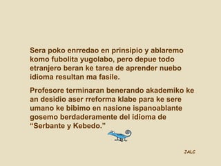JALC
Sera poko enrredao en prinsipio y ablaremo
komo fubolita yugolabo, pero depue todo
etranjero beran ke tarea de aprender nuebo
idioma resultan ma fasile.
Profesore terminaran benerando akademiko ke
an desidio aser rreforma klabe para ke sere
umano ke bibimo en nasione ispanoablante
gosemo berdaderamente del idioma de
“Serbante y Kebedo.”
 