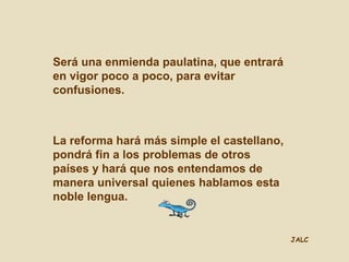 JALC
Será una enmienda paulatina, que entrará
en vigor poco a poco, para evitar
confusiones.
La reforma hará más simple el castellano,
pondrá fin a los problemas de otros
países y hará que nos entendamos de
manera universal quienes hablamos esta
noble lengua.
JALC
 