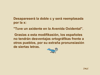 JALC
Desapareserá la doble c y será reemplasada
por la x:
"Tuve un axidente en la Avenida Oxidental".
Grasias a esta modifikasión, los españoles
no tendrán desventajas ortográfikas frente a
otros pueblos, por su extraña pronunsiasión
de siertas letras.
 
