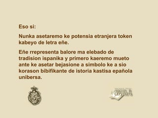 Eso si:
Nunka asetaremo ke potensia etranjera token
kabeyo de letra eñe.
Eñe rrepresenta balore ma elebado de
tradision ispanika y primero kaeremo mueto
ante ke asetar bejasione a simbolo ke a sio
korason bibifikante de istoria kastisa epañola
unibersa.
 