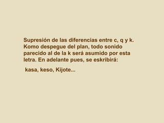 Supresión de las diferencias entre c, q y k.
Komo despegue del plan, todo sonido
parecido al de la k será asumido por esta
letra. En adelante pues, se eskribirá:
kasa, keso, Kijote...
 