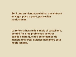 Será una enmienda paulatina, que entrará
en vigor poco a poco, para evitar
confusiones.



La reforma hará más simple el castellano,
pondrá fin a los problemas de otros
países y hará que nos entendamos de
manera universal quienes hablamos esta
noble lengua.
 