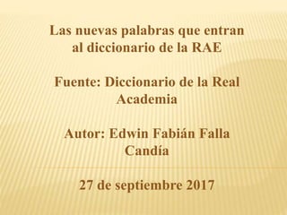 Las nuevas palabras que entran
al diccionario de la RAE
Fuente: Diccionario de la Real
Academia
Autor: Edwin Fabián Falla
Candía
27 de septiembre 2017
 