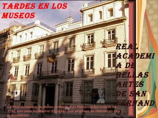 TARDES EN LOS MUSEOS REAL ACADEMIA DE BELLAS ARTES DE SAN FERNANDO La Real Academia de Bellas Artes de San Fernando fue creada en 1752, con sede en Madrid (España). Sus orígenes se relacionan con la Ilustración  