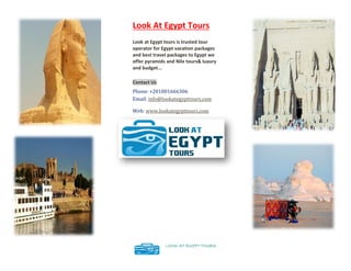 Look At Egypt Tours
Look at Egypt tours is trusted tour
operator for Egypt vacation packages
and best travel packages to Egypt we
offer pyramids and Nile tours& luxury
and budget...
Contact Us
Phone: +201001666306
Email: info@lookategypttours.com
Web: www.lookategypttours.com
LOOK AT EGYPT TOURS
 