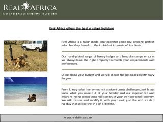 Real Africa offers the best n safari holidays
Real Africa is a tailor made tour operator company, creatng perfect
safari holidays based on the individual interests of its clients.
Our hand-picked range of luxury lodges and bespoke camps ensures
we always have the right property to match your requirements and
preferences.
Let us know your budget and we will create the best possible itnerary
for you.
From luxury safari honeymoons to adventurous challenges, just let us
know what you want out of your holiday and our experienced and
award winning consultants will construct your own personal itnerary.
We will discuss and modify it with you, leaving at the end a safari
holiday that will be the trip of a lifetme.
www.realafrica.co.uk
 