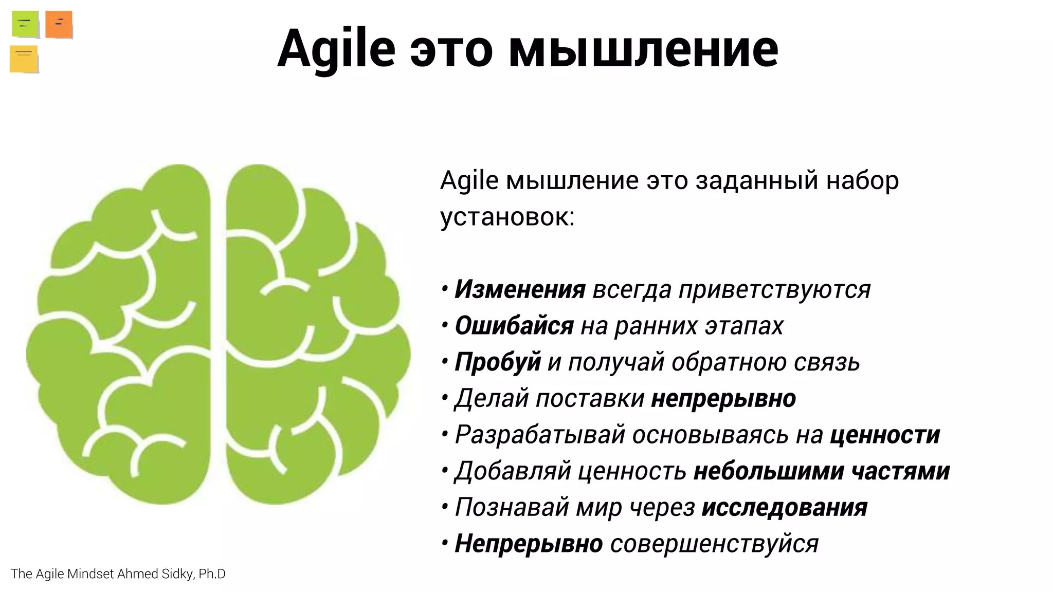 Agile мышление это заданный набор
установок:
• Изменения всегда приветствуются
• Ошибайся на ранних этапах
• Пробуй и получай обратною связь
• Делай поставки непрерывно
• Разрабатывай основываясь на ценности
• Добавляй ценность небольшими частями
• Познавай мир через исследования
• Непрерывно совершенствуйся
Agile это мышление
The Agile Mindset Ahmed Sidky, Ph.D
 