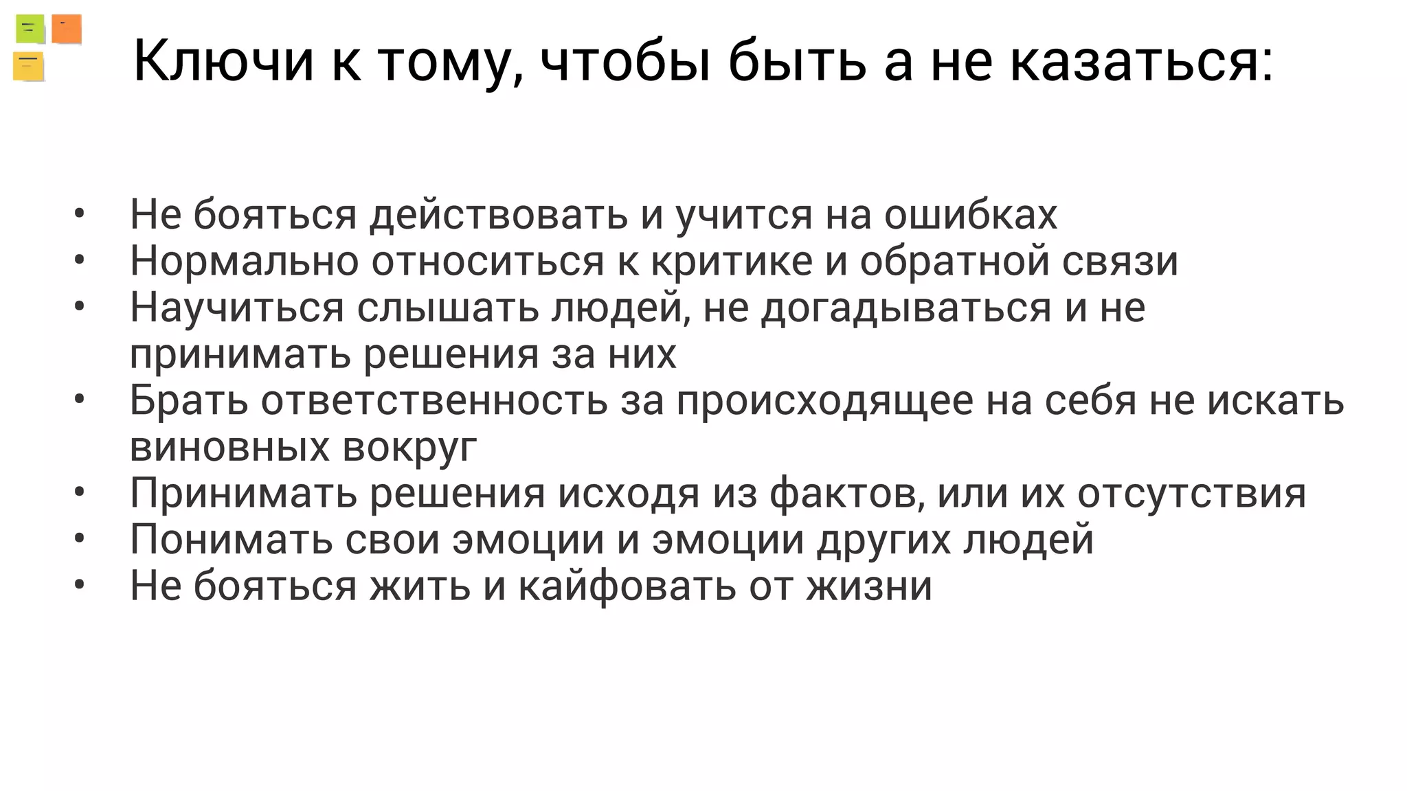 Ключи к тому, чтобы быть а не казаться:
• Не бояться действовать и учится на ошибках
• Нормально относиться к критике и обратной связи
• Научиться слышать людей, не догадываться и не
принимать решения за них
• Брать ответственность за происходящее на себя не искать
виновных вокруг
• Принимать решения исходя из фактов, или их отсутствия
• Понимать свои эмоции и эмоции других людей
• Не бояться жить и кайфовать от жизни
 