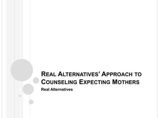 REAL ALTERNATIVES’ APPROACH TO
COUNSELING EXPECTING MOTHERS
Real Alternatives
 