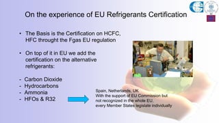 On the experience of EU Refrigerants Certification
• The Basis is the Certification on HCFC,
HFC throught the Fgas EU regulation
• On top of it in EU we add the
certification on the alternative
refrigerants:
- Carbon Dioxide
- Hydrocarbons
- Ammonia
- HFOs & R32
Spain, Netherlands, UK
With the support of EU Commission but
not recognized in the whole EU,
every Member States legislate individually
 