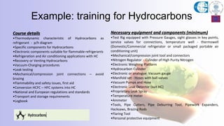 Example: training for Hydrocarbons
Course details
•Thermodynamic characteristic of Hydrocarbons as
refrigerant - p/h diagram
•Specific components for Hydrocarbons
•Electronic components suitable for flammable refrigerants
•Refrigeration and Air conditioning applications with HC
•Recovery or Venting Hydrocarbons
•Vacuum-Charging procedures
•Leak testing
•Mechanical/compression joint connections – avoid
brazing
•Flammability and safety issues, first aid
•Conversion HCFC – HFC systems into HC
•National and European regulations and standards
•Transport and storage requirements
•Logbook
Necessary equipment and components (minimum)
•Test Rig equipped with Pressure Gauges, sight glasses in key points,
service valves for connections, temperature well - thermowell
(Domestic/Commercial refrigerator or small packaged portable air
conditioning unit)
•Mechanical/compression joint tool and connectors
•Nitrogen Regulator - Cylinder of High Purity Nitrogen
•Electronic Weighing Platform
•Hydrocarbon Cylinder
•Electronic or analogue Vacuum gauge
•Manifold set - Hoses with ball valves
•Vacuum Pumps and Hose
•Electronic Leak Detector (suit HC)
•Proprietary Leak Spray
•Temperature meter
•Ammeter
•Tools, Pipe Cutters, Pipe Deburring Tool, Pipework Expanders,
Hacksaws, Brazing Rods
•Flaring Tool
•Personal protective equipment
 