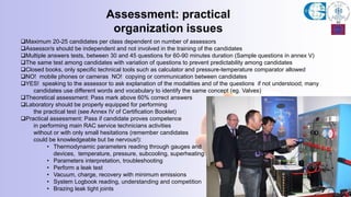 Maximum 20-25 candidates per class dependent on number of assessors
Assessor/s should be independent and not involved in the training of the candidates
Multiple answers tests, between 30 and 45 questions for 60-90 minutes duration (Sample questions in annex V)
The same test among candidates with variation of questions to prevent predictability among candidates
Closed books, only specific technical tools such as calculator and pressure-temperature comparator allowed
NO! mobile phones or cameras NO! copying or communication between candidates
YES! speaking to the assessor to ask explanation of the modalities and of the questions if not understood; many
candidates use different words and vocabulary to identify the same concept (eg. Valves)
Theoretical assessment: Pass mark above 60% correct answers
Laboratory should be properly equipped for performing
the practical test (see Annex IV of Certification Booklet)
Practical assessment: Pass if candidate proves competence
in performing main RAC service technicians activities
without or with only small hesitations (remember candidates
could be knowledgeable but be nervous!):
• Thermodynamic parameters reading through gauges and
devices, temperature, pressure, subcooling, superheating
• Parameters interpretation, troubleshooting
• Perform a leak test
• Vacuum, charge, recovery with minimum emissions
• System Logbook reading, understanding and competition
• Brazing leak tight joints
Assessment: practical
organization issues
 