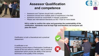 • Assessors and Trainers should hold a certificate
• Assessors should have multiple years of experience in the field
• Assessors should be comfortable in trainees’ evaluation
• Please see International Standards as ISO 17024 for more details
N.B in order to confirm the value and guarantee the sustainability of the
certification, standards must be kept high and therefore not everyone will
pass the exam!
Assessor Qualification
and competence
A certificate is not:
A training course where a Participation Certificate is
issued at the end without a written, oral or practical
assessment which proves the ability of the service
technician or the quality of the company
Certification is both a theoretical and a practical
assessment
 