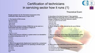 Theoretical Exam
Certification of technicians
in servicing sector how it runs (1)
Sample questions for the Theoretical assessment of the
certification (Real_Alternatives_Project, 2015)
1. The hazards of R32 include:
High flammability
Mild flammability
High toxicity
Mild toxicity
2. What is the maximum charge of R290 that can be used on a
supermarket shop floor (occupancy category A)
It cannot be used in this application
150 g
1.5 kg
There is no limit
3. What is the pressure of R744 in a system which is at standstill in
an ambient temperature of 20°C?
4.9 bar g
7.4 bar g
55 bar g
72.8 bar g
4. What is the approximate displacement required for a compressor
operating on R600a compared to one operating on R134a to give
the same cooling capacity
The same
Two times
Seven times
Half
5. According to the latest European F Gas regulation
(EU517/2014) how frequently must an R1234ze system with a
charge of 300kg and a fixed leak detection system.
It does not need to be leak tested
Once per year
Twice per year
Four times per year
6. Which refrigerant can be detected by the use of litmus
paper?
R32
R744
R290
R717
7. When working with R1270 what is the recommended radius
around the work area that should be free from sources of
ignition?
0.3 m
1 m
3 m
10 m
8. What is the usual method for removing R744 from a system?
It is vented
It is recovered using a high pressure recovery machine
It is pumped into high pressure cylinders
The system is pumped down
 