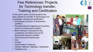 Few References: Projects
for Technology transfer,
Training and Certification
In the past 4 years several projects has
been started on transfer of Technology and
knowledge, training and certification
• Montenegro (Around 10 technicians
certified)
• Rwanda (African Anglophone Countries)
around 15 technicians certified
• Benin (African Francophone and
Lusophone Countries) around 20
technicians has ben certified
• China around 20 technicians
• Iraq
• Tunisia
• Saudi Arabia 2 sessions
• Ukraine, Belarus, Tajikistan, Uzbekistan
• Caribbean etc.…………..
 