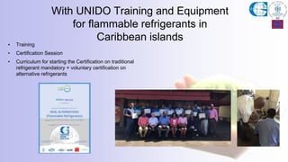With UNIDO Training and Equipment
for flammable refrigerants in
Caribbean islands
• Training
• Certification Session
• Curriculum for starting the Certification on traditional
refrigerant mandatory + voluntary certification on
alternative refrigerants
 
