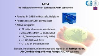 AREA
The indisputable voice of European RACHP contractors
• Funded in 1988 in Brussels, Belgium
• Represents RACHP contractors
• AREA in figures:
 22 national member associations
 20 countries from EU and beyond
 > 9,000 companies (mainly SMEs)
 +/- 125,000 work force
 +/- € 20 bn annual turnover
Design, installation, maintenance and repair of all Refrigeration,
Air Conditioning and Heat Pumps RACHP systems
 