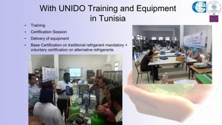 With UNIDO Training and Equipment
in Tunisia
• Training
• Certification Session
• Delivery of equipment
• Base Certification on traditional refrigerant mandatory +
voluntary certification on alternative refrigerants
 