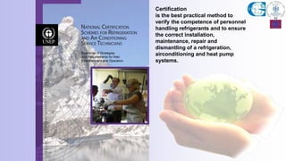 Certification
is the best practical method to
verify the competence of personnel
handling refrigerants and to ensure
the correct installation,
maintenance, repair and
dismantling of a refrigeration,
airconditioning and heat pump
systems.
 