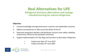 REAL Alternatives for LIFE
Real Alternatives for LIFE
Refrigerant Emissions Alternatives and Leakage
– blended learning for natural refrigerants
Objectives
1. Increase knowledge amongst technicians in partner and stakeholder countries.
2. Address inconsistencies in skills across the whole of the EU
3. Overcome equipment operator and distributor concerns over safety, reliability,
containment, efficiency and standards restrictions
4. Support implementation of F Gas Regs and transition to alternative refrigerants
• Project start date 15th June 2017
• Project end date 14th June 2020
 