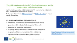 REAL Alternatives for LIFE
The LIFE programme is the EU’s funding instrument for the
environment and climate action.
Implementation, updating and development of EU environmental and climate
policy and legislation by co-financing projects
The European Commission (DG Environment and DG Climate Action) manages
the LIFE programme.
LIFE Climate Governance and Information projects:
• information, awareness and dissemination on climate matters
• generating public and stakeholder support of Union policy
• knowledge on sustainable development
• knowledge sharing on successful climate solutions and practice
• cooperation platforms among stakeholders and training
• promote effective compliance with climate legislation
http://ec.europa.eu/environment/life/
about/index.htm
 
