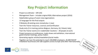 REAL Alternatives for LIFE
Key Project information
• Project co-ordinator - IOR (UK)
• Management Team – includes original REAL Alternatives project (2016)
• Stakeholders group of seven new organisations
• 13 languages for the final outputs
• 9 Modules (8 existing ones revised plus 1 new)
• Train the Trainer resources, Licences and Certification
• Study visits (5 in training centres Belgium, Germany, UK, Poland, Italy)
• Train the Trainer events (5 in stakeholder locations – 20 people at each)
• Project presence at conferences, trade shows and exhibition, international
governmental meetings, policy makers
• Generating regular articles/newsletters/social media
• Together we have the potential to reach 228,0000 employers, 26,000 RACHP
installation businesses and 100 suppliers across Europe (and after internationally)
 