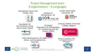 REAL Alternatives for LIFE
REAL Alternatives for LIFE – 1st Project Meeting – 20-21 June 2017
Project Management team
8 organisations – 6 Languages
Institute of
Refrigeration, UK
London South Bank
University, UK
European
Association for Refrigeration,
Air Conditioning and Het
Pumps (AREA)
Informationszentrum für Kälte-
Klima- und Energietechnik,
Germany
Foundation for
the Protection of the
Ozone Layer, Poland
Associazione Tecnici del
Freddo, Italy
Limburg Catholic University
College, Belgium
With the co-operation of the
International Institute of
Refrigeration
 