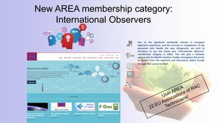 Due to the significant worldwide interest in European
legislative evolutions, and the increase in competence of the
personnel who handle the new refrigerants, we wish to
introduce to you the brand new “International Observer”
membership category in AREA. This will give a fantastic
opportunity for RACHP installers’ bodies, throughout the world,
to benefit from the expertise and discussions within Europe
through their access to AREA.
New AREA membership category:
International Observers
 