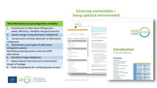 REAL Alternatives for LIFE
Elearning and booklets –
being updated and extended
Real Alternatives Europe programme modules:
1. Introduction to Alternative Refrigerants -
safety, efficiency, reliability and good practice
2. System design using alternative refrigerants
3. Containment and leak detection of alternative
refrigerants
4. Maintenance and repair of alternative
refrigerant systems
Retrofitting existing systems with low GWP
alternatives
6. Checklist of legal obligations
7. Measuring the financial and environmental
impact of leakage
8. Tools and guidance for conducting site surveys
 