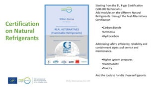 REAL Alternatives for LIFE
Certification
on Natural
Refrigerants
Starting from the EU F-gas Certification
(500.000 technicians)
Add modules on the different Natural
Refrigerants through the Real Alternatives
Certification
•Carbon dioxide
•Ammonia
•Hydrocarbon
Addressing safety, efficiency, reliability and
containment aspects of service and
maintenance.
•Higher system pressures
•Flammability
•Toxicity
And the tools to handle those refrigerants
 