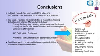  In Kigali–Rwanda has been decided the future of a
HFCs phase down worldwide under the Protocol of Montreal
 You need a Package for demonstration of feasibility in Training
Schools or in Factories, Manufacturing, Industry
Training for designing, installing and repairing new Equipment
Training for handle new tools suitable for alternative refrigerants
Certification of Personnel
+
HC, CO2, NH3 Equipment
Will Make it self sustainable and economically feasible
 Could be a solution to succeed in the new goals of shifting to
alternative refrigerants worldwide
Conclusions
- Writing and
Implementing a
Certification Scheme in
your country
- Strengthening the
association
- Providing the training
equipment
- Providing the training
session
- Delivering Certification
 