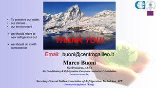 THANK YOU!
Email: buoni@centrogalileo.it
Marco Buoni
VicePresident, AREA
Air Conditioning & Refrigeration European contractors’Association
(www.area-eur.be)
Secretary General Italian Association of Refrigeration Technician, ATF
(www.associazioneATF.org)
• To preserve our water,
• our climate
• our environment
 we should move to
new refrigerants but
 we should do it with
competence
 