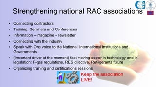 Strengthening national RAC associations
• Connecting contractors
• Training, Seminars and Conferences
• Information – magazine - newsletter
• Connecting with the industry
• Speak with One voice to the National, International Institutions and
Governments
• (important driver at the moment) fast moving sector in technology and in
legislation: F-gas regulations, RES directive, Refrigerants future
• Organizing training and certifications sessions
Keep the association
LIVE!
 