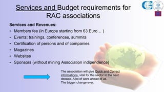 Services and Revenues:
• Members fee (in Europe starting from 63 Euro… )
• Events: trainings, conferences, summits
• Certification of persons and of companies
• Magazines
• Websites
• Sponsors (without mining Association indipendence)
Services and Budget requirements for
RAC associations
The association will give Quick and Correct
informations, vital for the sector in the next
decade. A lot of work ahead of us.
The bigger change ever.
 