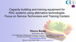 Marco Buoni
VicePresident, AREA
Air Conditioning & Refrigeration European contractors’Association (www.area-eur.be)
Secretary General Italian Association of Refrigeration Technician, ATF
(www.associazioneATF.org)
Director Centro Studi Galileo (www.centrogalileo.it)
Capacity building and training equipment for
RAC systems using alternative technologies.
Focus on Service Technicians and Training Centers
 