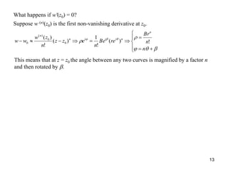 13
What happens if w'(z0) = 0?
Suppose w (n)(z0) is the first non-vanishing derivative at z0.










 
n
n
Br
reBe
n
ezz
n
zw
ww
n
niiin
n
!)(
!
1
)(
!
)(
0
0
)(
0
This means that at z = z0 the angle between any two curves is magnified by a factor n
and then rotated by .
 