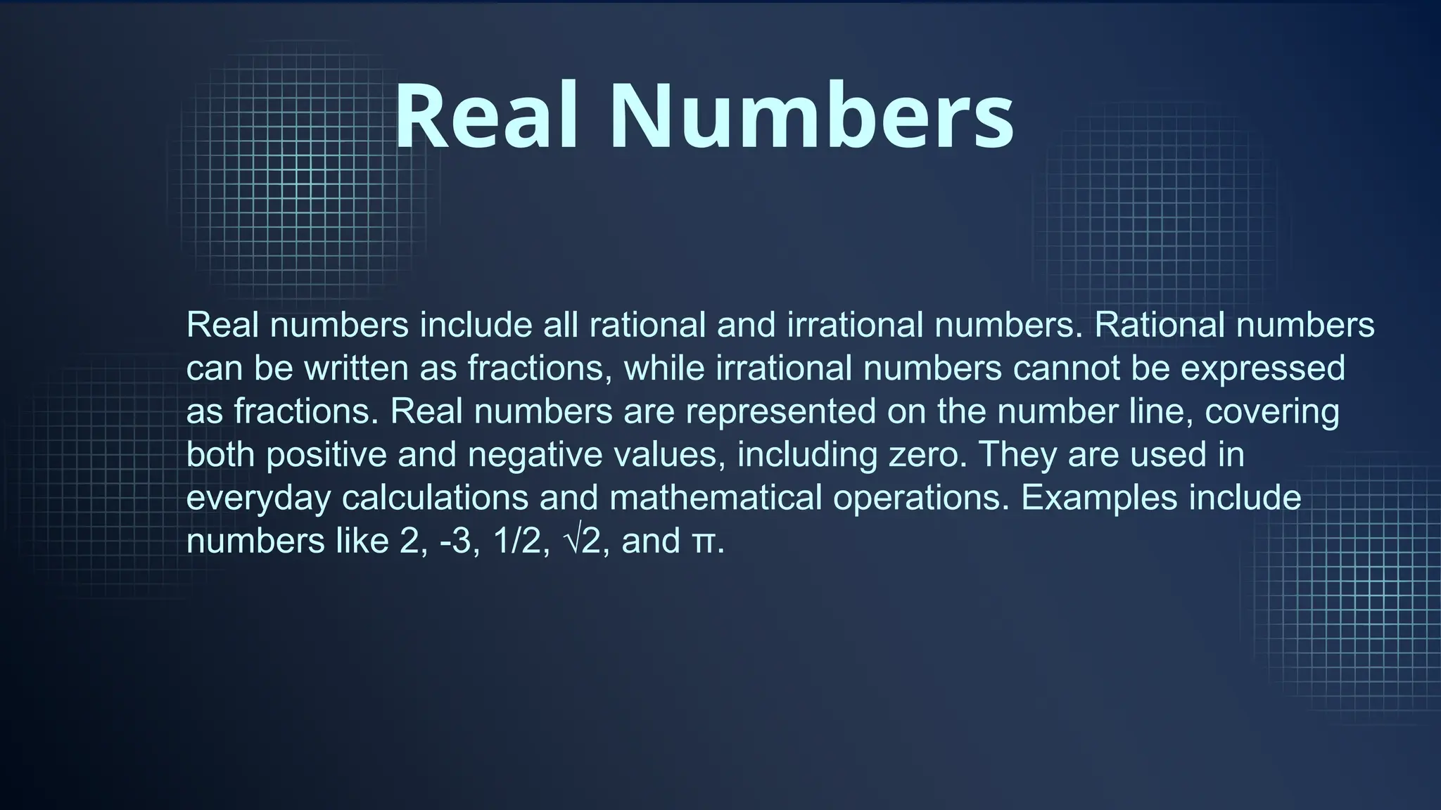 Real Numbers
Real numbers include all rational and irrational numbers. Rational numbers
can be written as fractions, while irrational numbers cannot be expressed
as fractions. Real numbers are represented on the number line, covering
both positive and negative values, including zero. They are used in
everyday calculations and mathematical operations. Examples include
numbers like 2, -3, 1/2, √2, and π.
 