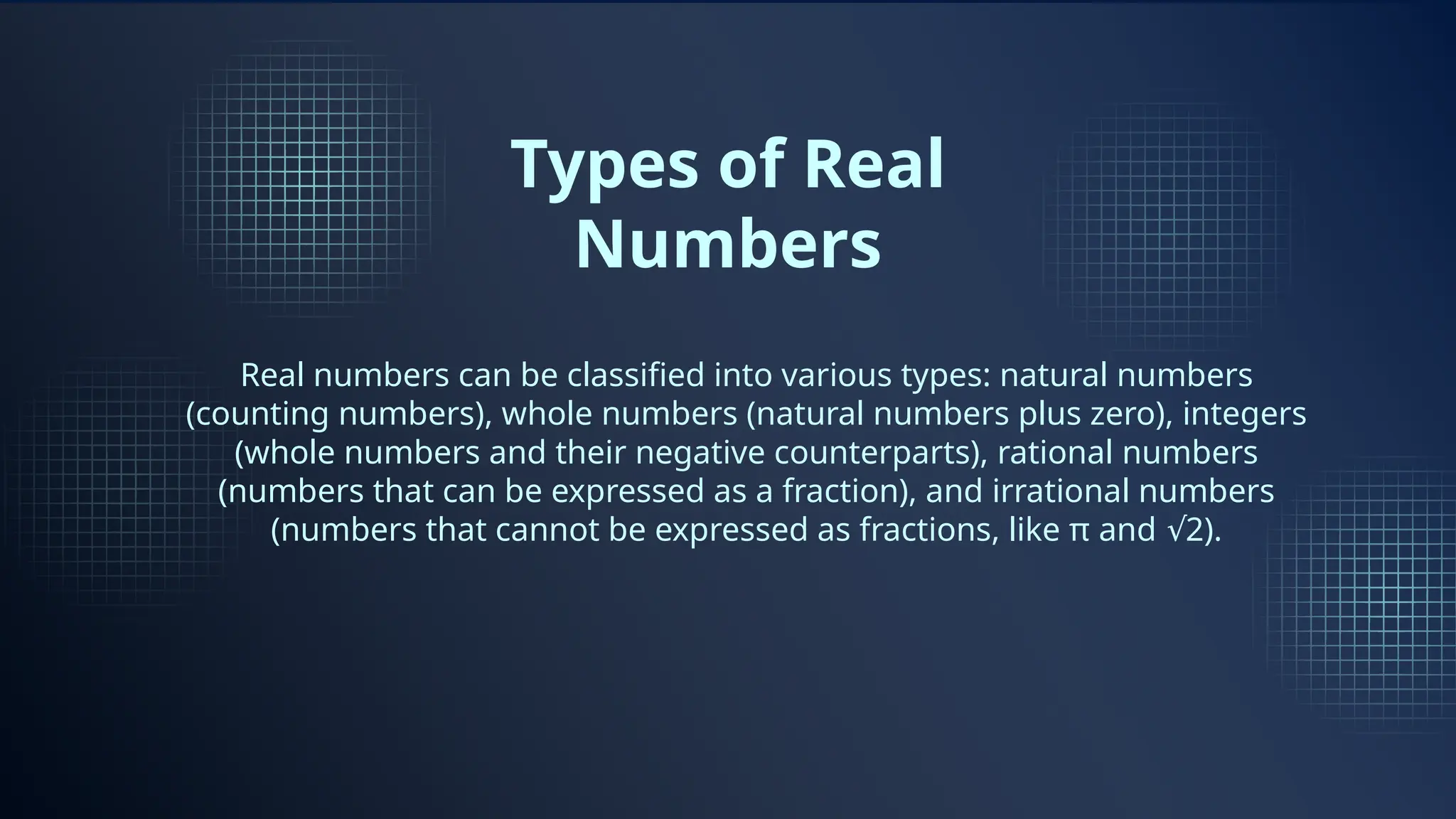 Types of Real
Numbers
Real numbers can be classified into various types: natural numbers
(counting numbers), whole numbers (natural numbers plus zero), integers
(whole numbers and their negative counterparts), rational numbers
(numbers that can be expressed as a fraction), and irrational numbers
(numbers that cannot be expressed as fractions, like π and 2).
√
 
