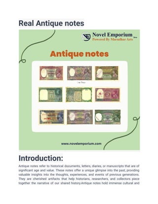 Real Antique notes
Introduction:
Antique notes refer to historical documents, letters, diaries, or manuscripts that are of
significant age and value. These notes offer a unique glimpse into the past, providing
valuable insights into the thoughts, experiences, and events of previous generations.
They are cherished artifacts that help historians, researchers, and collectors piece
together the narrative of our shared history.Antique notes hold immense cultural and
 