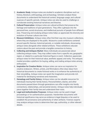 2. Academic Study: Antique notes are studied in academic disciplines such as
history, literature, anthropology, and archaeology. Scholars analyze these
documents to understand the historical context, language usage, and cultural
nuances of specific periods. Antique notes can also be used to challenge or
corroborate existing historical narratives and theories.
3. Cultural Preservation: Antique notes are cultural artifacts that preserve the
heritage and traditions of past generations. They offer a glimpse into the
personal lives, social structures, and intellectual pursuits of people from different
eras. Preserving and studying antique notes helps us appreciate the diversity and
evolution of human culture over time.
4. Museum Exhibitions: Antique notes often find their way into museum collections,
where they are displayed to the public. Museums curate exhibitions centered
around specific themes, historical periods, or notable individuals, showcasing
antique notes alongside other related artifacts. These exhibitions educate
visitors about the past and provide a tangible connection to history.
5. Collecting and Antiques Market: Many individuals are passionate about
collecting antique notes. They may collect notes from a specific era, geographic
region, or related to a particular historical figure or event. Collectors appreciate
antique notes for their historical value, aesthetic appeal, and rarity. The antiques
market provides a platform for buying, selling, and trading antique notes among
enthusiasts.
6. Inspiration for Creative Works: Antique notes can serve as inspiration for
creative endeavors. Writers, artists, and filmmakers often draw ideas from
historical documents to create fictional works or to enhance the authenticity of
their storytelling. Antique notes can spark the imagination and provide rich
material for developing narratives and characters.
7. Genealogy and Family History: Antique notes can be valuable resources for
individuals tracing their family history. Personal letters, diaries, and other
documents passed down through generations can offer insights into family
connections, relationships, and ancestral stories. Antique notes help individuals
piece together their family tree and understand their roots.
8. Legal and Authentication Purposes: Antique notes can be used in legal
proceedings or for authentication purposes. Handwritten documents with
historical significance may serve as evidence in legal disputes or be used to
establish the provenance and authenticity of other artifacts. Forensic experts
may analyze antique notes to determine their age, authorship, or other relevant
details.
 