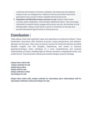 continuity and evolution of human civilization. By preserving and studying
antique notes, we safeguard our collective memory and ensure that future
generations have access to these valuable historical resources.
8. Inspiration and Education:antique materials for sale Antique notes inspire
curiosity, spark imagination, and stimulate intellectual inquiry. They encourage
individuals to explore history, engage with primary sources, and develop critical
thinking skills. Antique notes foster a sense of connection to the past and
provide educational opportunities for lifelong learning.
Conclusion :
Real antique notes hold significant value and importance as historical artifacts. These
handwritten documents offer firsthand accounts, unique perspectives, and authentic
glimpses into the past. They serve as primary sources for historical research, providing
valuable insights into the thoughts, experiences, and events of previous
generations,Antique notes contribute to a more comprehensive and nuanced
understanding of history, shedding light on diverse narratives, marginalized voices, and
untold stories. They document cultural and societal changes, preserve heritage,
antique items online india
antique materials for sale
antique piece online,
antique stuff for sale
antique collections online
real antiques for sale
antique items online india, antique materials for sale,antique piece online,antique stuff for
sale,antique collections online,real antiques for sale.
 