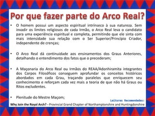 •

O homem possui um aspecto espiritual intrínseco à sua natureza. Sem
invadir os limites religiosos de cada Irmão, o Arco Real leva o candidato
para uma experiência espiritual e completa, permitindo que ele sinta com
mais intensidade sua relação com o Ser Superior/Princípio Criador,
independente de crenças;

•

O Arco Real dá continuidade aos ensinamentos dos Graus Anteriores,
detalhando o entendimento dos fatos que o precederam;

•

A Maçonaria do Arco Real ou Irmãos do REAA/Adonhiramita integrantes
dos Corpos Filosóficos conseguem aprofundar os conceitos históricos
abordados em cada Grau, traçando paralelos que enriquecem seu
conhecimento e reforçam cada vez mais a teoria de que não há Graus ou
Ritos excludentes.

•

Plenitude do Mestre Maçom;

Why Join the Royal Arch? - Provincial Grand Chapter of Northamptonshire and Huntingdonshire

 