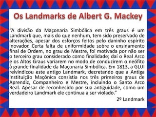 A divisão da Maçonaria Simbólica em três graus é um
Landmark que, mais do que nenhum, tem sido preservado de
alterações, apesar dos esforços feitos pelo daninho espírito
inovador. Certa falta de uniformidade sobre o ensinamento
final de Ordem, no grau de Mestre, foi motivada por não ser
o terceiro grau considerado como finalidade; daí o Real Arco
e os Altos Graus variarem no modo de conduzirem o neófito
à grande finalidade da Maçonaria Simbólica. Em 1813, a GLUI
reivindicou este antigo Landmark, decretando que a Antiga
Instituição Maçônica consistia nos três primeiros graus de
Aprendiz, Companheiro e Mestre, incluindo o Santo Arco
Real. Apesar de reconhecido por sua antiguidade, como um
verdadeiro Landmark ele continua a ser violado.
2º Landmark

 