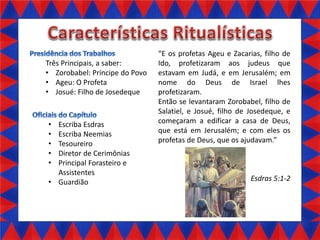Três Principais, a saber:
• Zorobabel: Príncipe do Povo
• Ageu: O Profeta
• Josué: Filho de Josedeque

•
•
•
•
•

Escriba Esdras
Escriba Neemias
Tesoureiro
Diretor de Cerimônias
Principal Forasteiro e
Assistentes
• Guardião

E os profetas Ageu e Zacarias, filho de
Ido, profetizaram aos judeus que
estavam em Judá, e em Jerusalém; em
nome do Deus de Israel lhes
profetizaram.
Então se levantaram Zorobabel, filho de
Salatiel, e Josué, filho de Josedeque, e
começaram a edificar a casa de Deus,
que está em Jerusalém; e com eles os
profetas de Deus, que os ajudavam.

Esdras 5:1-2

 