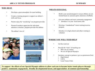 WHATS OUR GOAL
• Build a year around program to ensure athletes are not
limited based on seasonal sports selections ( Softball).
• Get more athletes and more community engagement
• Introduce it to your local tennis club.
• Develop a “standardized” tennis training/exercise
program.
• Introduce it to high schools and others wanting to
volunteer
WHY DO IT
• Develops a great atmosphere for team building.
• Creates a training program to support our athlete’s
skills and focus.
• Parents enjoy the “socializing” our program provides
• Parents/Caretakers appreciate the individual
attention a structure program provides the athletes
• The athlete’s love it!
AREA 31 TENNIS PROGRAM SUMMARY
To support the efforts of our Special Olympic athletes to allow each one to become better tennis players through
positive community engagement, friendly developmental lesson, and appreciation of common sportsmanship
To support the efforts of our Special Olympic athletes to allow each one to become better tennis players through
positive community engagement, friendly developmental lesson, and appreciation of common sportsmanship
WHERE YOU WILL NEED HELP
• Get the word out
• Provide the “rules” of reaching out
• Who can we contact
• We are all Special Olympics
• Introduce concept to partners ( give us permission first)
• High School
• USTA
• Local Tennis Clubs
 