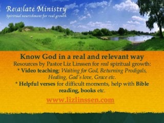 

  Know God in a real and relevant way
Resources by Pastor Liz Linssen for real spiritual growth:
  * Video teaching: Waiting for God, Returning Prodigals,
              Healing, God’s love, Grace etc.
 * Helpful verses for difficult moments, help with Bible
                   reading, books etc.
             www.lizlinssen.com
 
